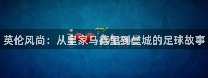 杏彩xc体育2：英伦风尚：从皇家马德里到曼城的足球故事